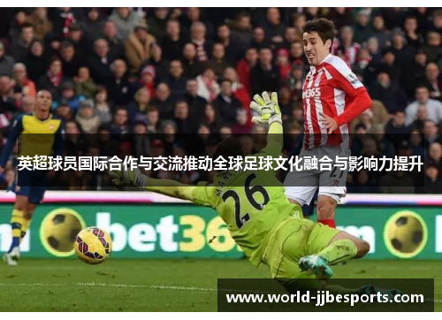 英超球员国际合作与交流推动全球足球文化融合与影响力提升 英超球员国际合作与交流推动全球足球文化融合与影响力提升