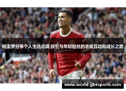 阿圭罗分享个人生活点滴 探索与年轻粉丝的亲密互动和成长之路