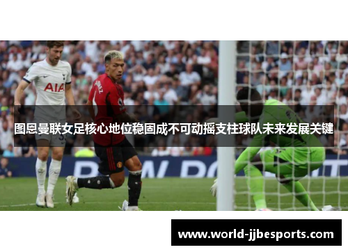图恩曼联女足核心地位稳固成不可动摇支柱球队未来发展关键 图恩曼联女足核心地位稳固成不可动摇支柱球队未来发展关键