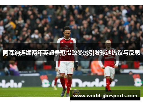 阿森纳连续两年英超争冠惜败曼城引发球迷热议与反思