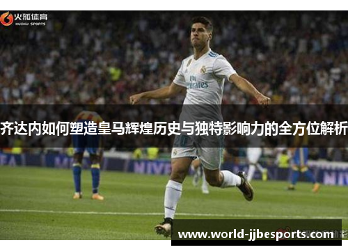 齐达内如何塑造皇马辉煌历史与独特影响力的全方位解析